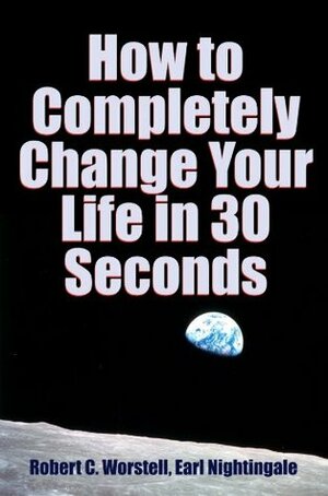 How to Completely Change Your Life in 30 Seconds by Robert C. Worstell, Earl Nightingale