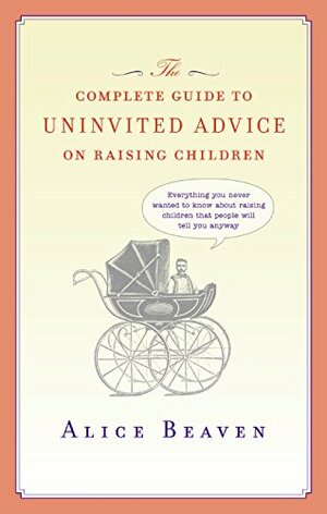 The Complete Guide to Uninvited Advice on Raising Children by Alice Beaven