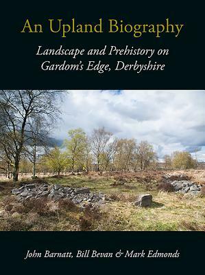 An Upland Biography: Landscape and Prehistory on Gardom's Edge, Derbyshire by Bill Bevan, John Barnatt, Mark Edmonds