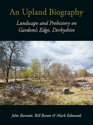 An Upland Biography: Landscape and Prehistory on Gardom's Edge, Derbyshire by Bill Bevan, Mark Edmonds, John Barnatt