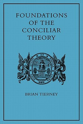 Foundations of the Conciliar Theory: The Contribution of the Medieval Canonists from Gratian to the Great Schism by Brian Tierney