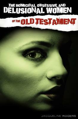 The Homicidal, Obsessive and Delusional Women of the Old Testament by Jacqueline Rogers