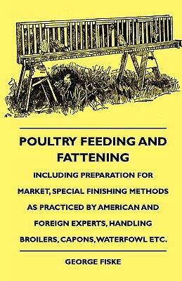 Poultry Feeding And Fattening - Including Preparation For Market, Special Finishing Methods As Practiced By American And Foreign Experts, Handling Bro by George Fiske