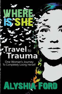 Where Is She?: Travel to Trauma: One Woman's Journey to Completely Losing Herself by Alyshia Ford