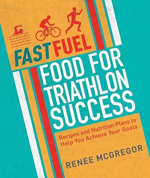 Fast Fuel: Food for Triathlon Success: Delicious Recipes and Nutrition Plans to Achieve Your Goals by Renee McGregor