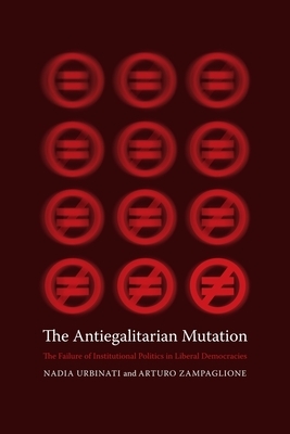 The Antiegalitarian Mutation: The Failure of Institutional Politics in Liberal Democracies by Nadia Urbinati, Arturo Zampaglione