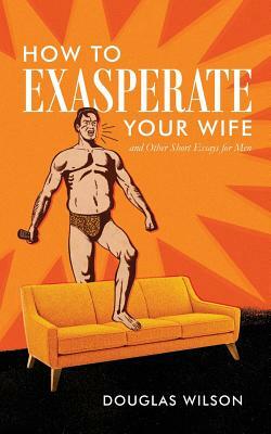 How to Exasperate Your Wife and Other Short Essays for Men by Douglas Wilson