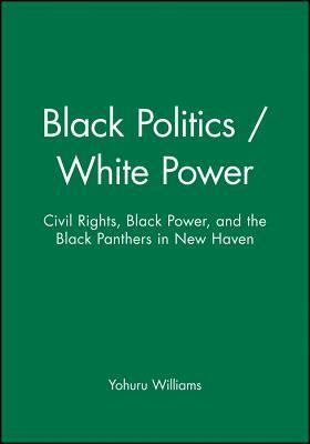 Black Politics / White Power: Civil Rights, Black Power, and the Black Panthers in New Haven by Yohuru Williams