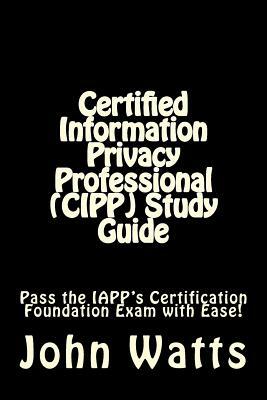 Certified Information Privacy Professional (CIPP) Study Guide: Pass the IAPP's Certification Foundation Exam with Ease! by John Watts