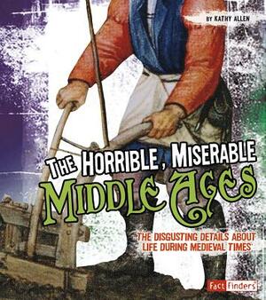 The Horrible, Miserable Middle Ages: The Disgusting Details about Life During Medieval Times by Kathy Allen