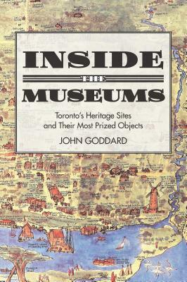 Inside the Museums: Toronto's Heritage Sites and Their Most Prized Objects by John Goddard