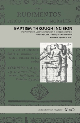 Baptism Through Incision: The Postmortem Cesarean Operation in the Spanish Empire by Martha Few, Adam Warren, Zeb Tortorici