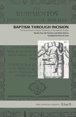 Baptism Through Incision: The Postmortem Cesarean Operation in the Spanish Empire by Martha Few, Zeb Tortorici, Adam Warren