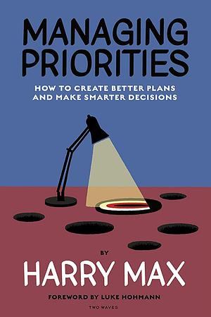 Managing Priorities: How to Create Better Plans and Make Smarter Decisions by Harry Max