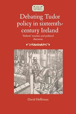 Debating Tudor Policy in Sixteenth-Century Ireland: Reform' Treatises and Political Discourse by David Heffernan