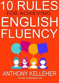 10 Rules for Achieving English Fluency: Learn how to successfully learn English as a foreign language by Anthony Kelleher
