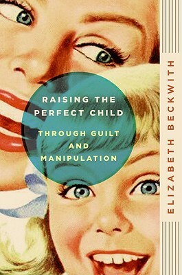 Raising the Perfect Child Through Guilt and Manipulation by Elizabeth Beckwith