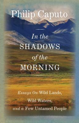 In the Shadows of the Morning: Essays on Wild Lands, Wild Waters, and a Few Untamed People by Philip Caputo