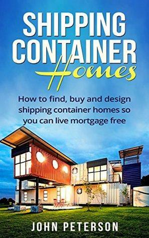 Shipping Container Homes: Your complete guide on how to find, buy and design shipping container homes so you can live mortgage free and happy by John Peterson