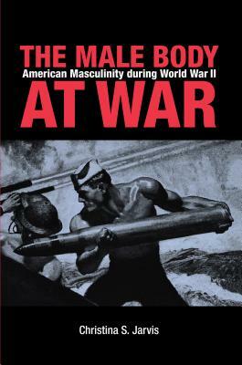 The Male Body at War: American Masculinity During World War II by Christina Jarvis