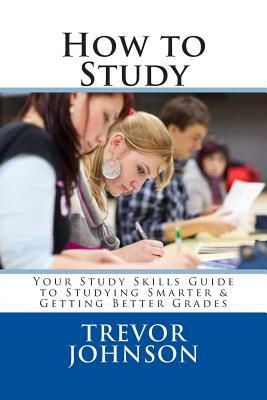 How to Study: Your Study Skills Guide to Studying Smarter & Getting Better Grades by Trevor Johnson