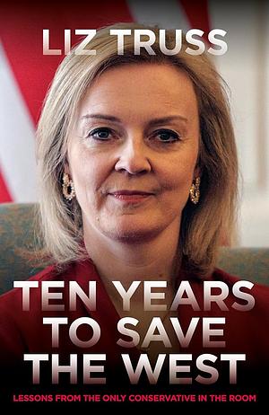 Ten Years to Save the West: Lessons from the Only Conservative in the Room by Liz Truss