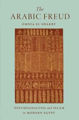 The Arabic Freud: Psychoanalysis and Islam in Modern Egypt by Omnia El Shakry