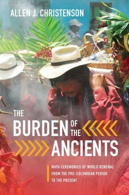 The Burden of the Ancients: Maya Ceremonies of World Renewal from the Pre-Columbian Period to the Present by Allen J. Christenson