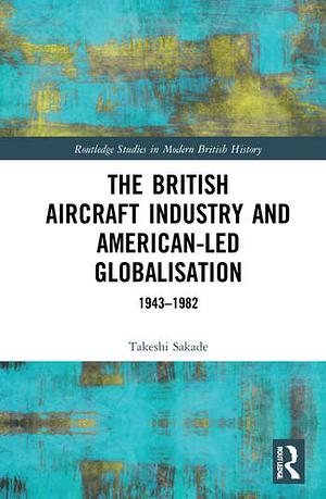 The British Aircraft Industry and American-led Globalisation: 1943-1982 by Takeshi Sakade