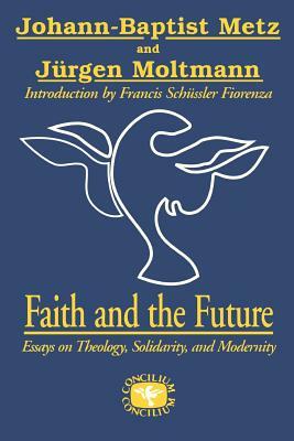 Faith and the Future: Essays on Theology, Solidarity, and Modernity by Juergen Moltmann, Johann-Baptist Metz