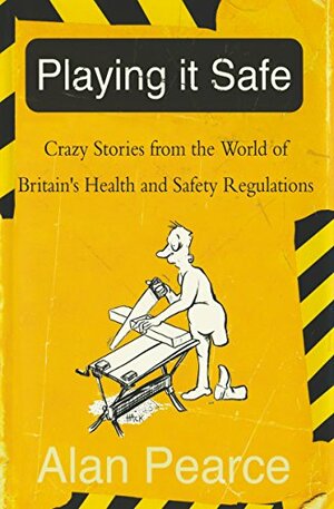 Playing It Safe: Crazy Stories from the World of Britain's Health and Safety Regulations by Alan Pearce