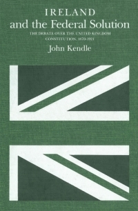 Ireland and the Federal Solution: The Debate over the United Kingdom Constitution, 1870-1920 by John Kendle