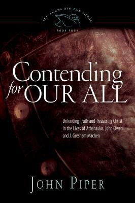 Contending for Our All: Defending Truth and Treasuring Christ in the Lives of Athanasius, John Owen, and J. Gresham Machen by John Piper