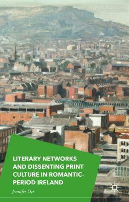 Literary Networks and Dissenting Print Culture in Romantic-Period Ireland by Jennifer Orr