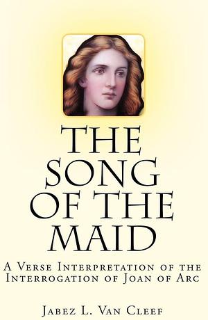 The Song Of The Maid: A Verse Interpretation Of The Interrogation Of Joan Of Arc by Jabez L. Van Cleef