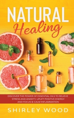 Natural Healing: Discover the Power of Essential Oils to Relieve Stress and Anxiety, Uplift Positive Energy, Focus, Calm, and Reduce In by Shirley Wood