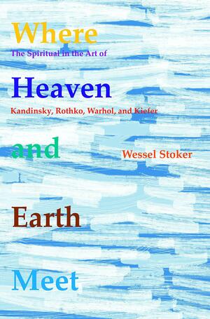 Where Heaven and Earth Meet: The Spiritual in the Art of Kandinsky, Rothko, Warhol, and Kiefer by Wessel Stoker