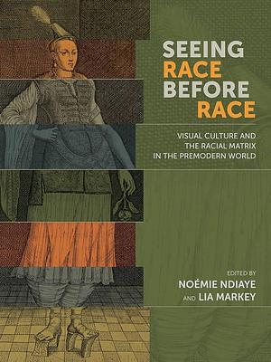 Seeing Race Before Race: Visual Culture and the Racial Matrix in the Premodern World by Noémie Ndiaye, Lia Markey