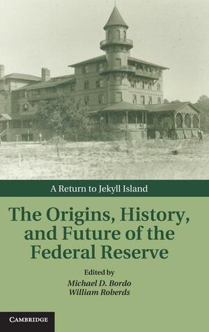 The Origins, History, and Future of the Federal Reserve: A Return to Jekyll Island by Michael D. Bordo, William Roberds