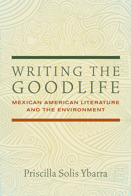 Writing the Goodlife: Mexican American Literature and the Environment by Priscilla Solis Ybarra