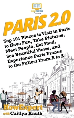 Paris 2.0: Top 101 Places to Visit in Paris to Have Fun, Take Pictures, Meet People, Eat Food, See Beautiful Views, and Experienc by Caitlyn Knuth, Howexpert