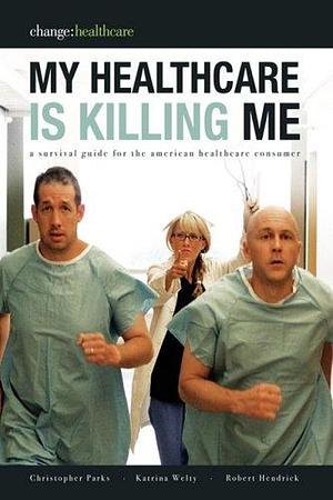 My Healthcare Is Killing Me: A Survival Guide for the American Healthcare Consumer by Katrina Welty, Robert Hendrick, Christopher Parks