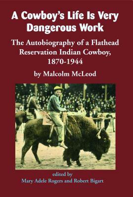A Cowboy's Life Is Very Dangerous Work: The Autobiography of a Flathead Reservation Indian Cowboy, 1870-1944 by Malcolm McLeod