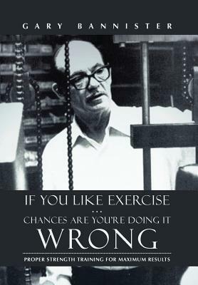 If You Like Exercise ... Chances Are You're Doing It Wrong: Proper Strength Training for Maximum Results by Gary Bannister