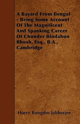 A Bayard From Bengal - Being Some Account Of The Magnificent And Spanking Career Of Chunder Bindabun Bhosh, Esq., B.A., Cambridge by Hurry Bungsho Jabberjee