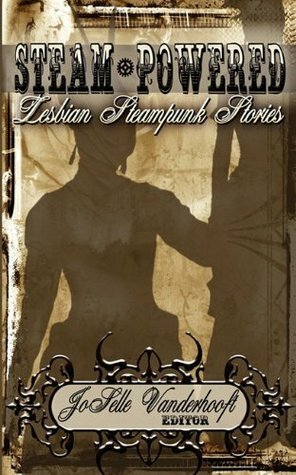 Steam-Powered:Lesbian Steampunk Stories by Meredith Holmes, Tara Sommers, Georgina Bruce, Matthew Kressel, N.K. Jemisin, D.L. MacInnes, Sara M. Harvey, Mikki Kendall, Amal El-Mohtar, Teresa Wymore, Shira Lipkin, Beth Wodzinski, JoSelle Vanderhooft, Shweta Narayan, Mike Allen, Rachel Manija Brown