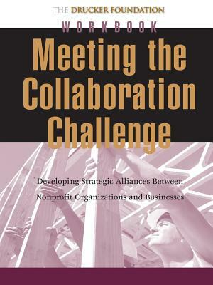 Meeting the Collaboration Challenge Workbook: Developing Strategic Alliances Between Nonprofit Organizations and Businesses by Peter F Drucker Foundation for Nonprofit