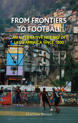 From Frontiers to Football: An Alternative History of Latin America Since 1800 by Matthew Brown
