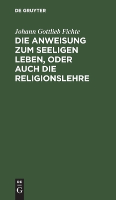 Die Anweisung Zum Seeligen Leben, Oder Auch Die Religionslehre: In Vorlesungen Gehalten Zu Berlin, Im Jahre 1806 by Johann Gottlieb Fichte