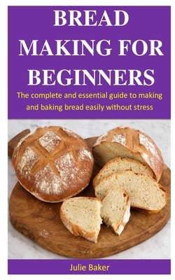 Bread Making For Beginners: The Complete And Essential Guide To Making And Baking Bread Easily Without Stress by Julie Baker